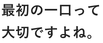 最初の一口って 大切ですよね。 